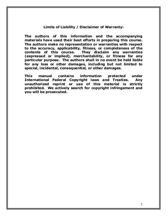 2
Limits of Liability / Disclaimer of Warranty:
The authors of this information and the accompanying
materials have used their best efforts in preparing this course.
The authors make no representation or warranties with respect
to the accuracy, applicability, fitness, or completeness of the
contents of this course. They disclaim any warranties
(expressed or implied), merchantability, or fitness for any
particular purpose. The authors shall in no event be held liable
for any loss or other damages, including but not limited to
special, incidental, consequential, or other damages.
This manual contains information protected under
International Federal Copyright laws and Treaties. Any
unauthorized reprint or use of this material is strictly
prohibited. We actively search for copyright infringement and
you will be prosecuted.
 
