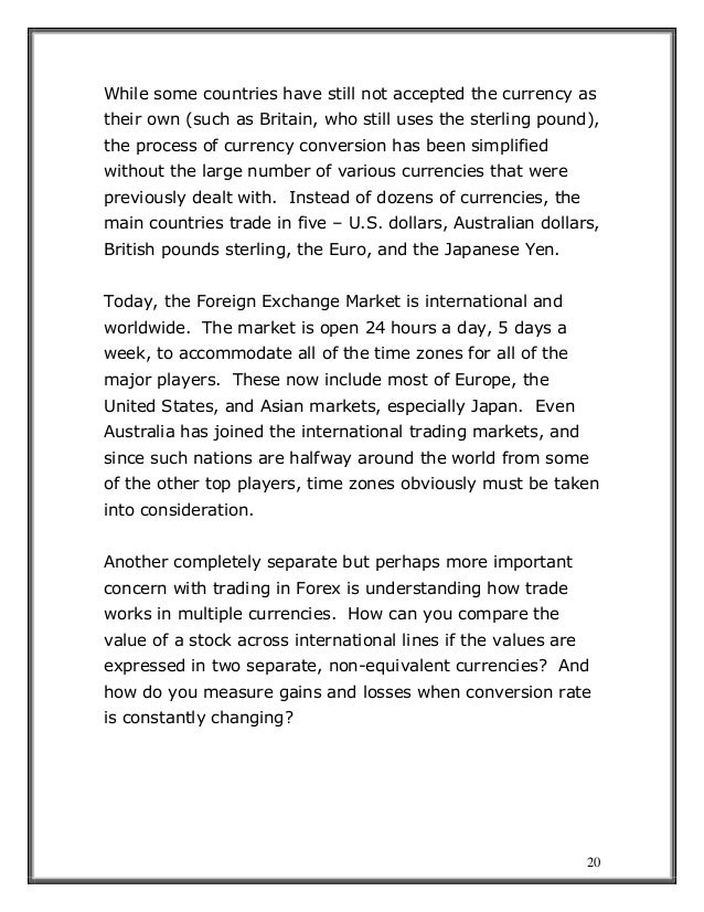 20
While some countries have still not accepted the currency as
their own (such as Britain, who still uses the sterling pound),
the process of currency conversion has been simplified
without the large number of various currencies that were
previously dealt with. Instead of dozens of currencies, the
main countries trade in five – U.S. dollars, Australian dollars,
British pounds sterling, the Euro, and the Japanese Yen.
Today, the Foreign Exchange Market is international and
worldwide. The market is open 24 hours a day, 5 days a
week, to accommodate all of the time zones for all of the
major players. These now include most of Europe, the
United States, and Asian markets, especially Japan. Even
Australia has joined the international trading markets, and
since such nations are halfway around the world from some
of the other top players, time zones obviously must be taken
into consideration.
Another completely separate but perhaps more important
concern with trading in Forex is understanding how trade
works in multiple currencies. How can you compare the
value of a stock across international lines if the values are
expressed in two separate, non-equivalent currencies? And
how do you measure gains and losses when conversion rate
is constantly changing?
 
