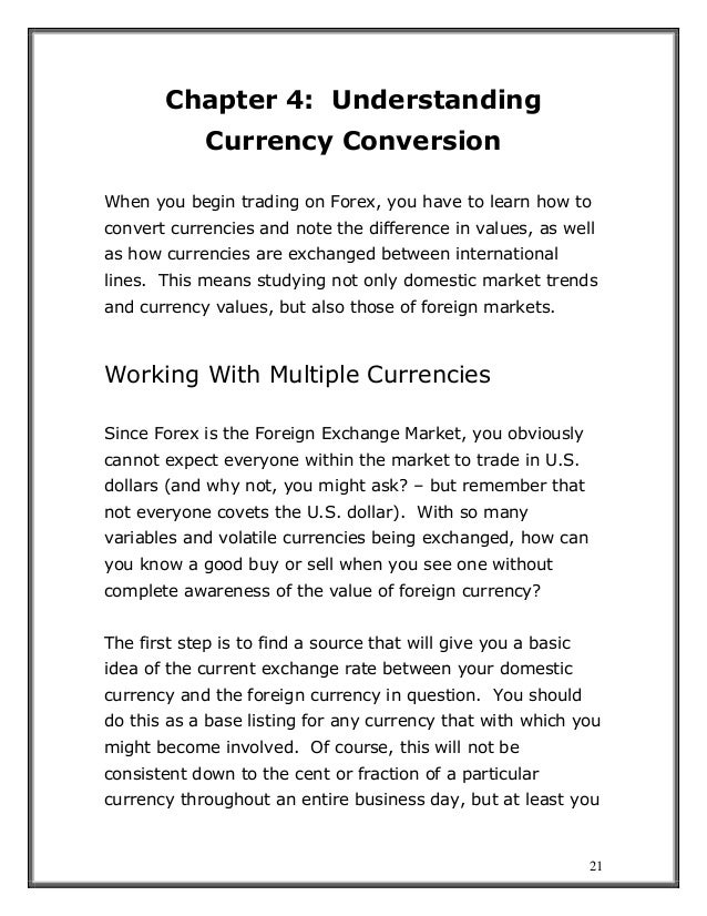 21
Chapter 4: Understanding
Currency Conversion
When you begin trading on Forex, you have to learn how to
convert currencies and note the difference in values, as well
as how currencies are exchanged between international
lines. This means studying not only domestic market trends
and currency values, but also those of foreign markets.
Working With Multiple Currencies
Since Forex is the Foreign Exchange Market, you obviously
cannot expect everyone within the market to trade in U.S.
dollars (and why not, you might ask? – but remember that
not everyone covets the U.S. dollar). With so many
variables and volatile currencies being exchanged, how can
you know a good buy or sell when you see one without
complete awareness of the value of foreign currency?
The first step is to find a source that will give you a basic
idea of the current exchange rate between your domestic
currency and the foreign currency in question. You should
do this as a base listing for any currency that with which you
might become involved. Of course, this will not be
consistent down to the cent or fraction of a particular
currency throughout an entire business day, but at least you
 