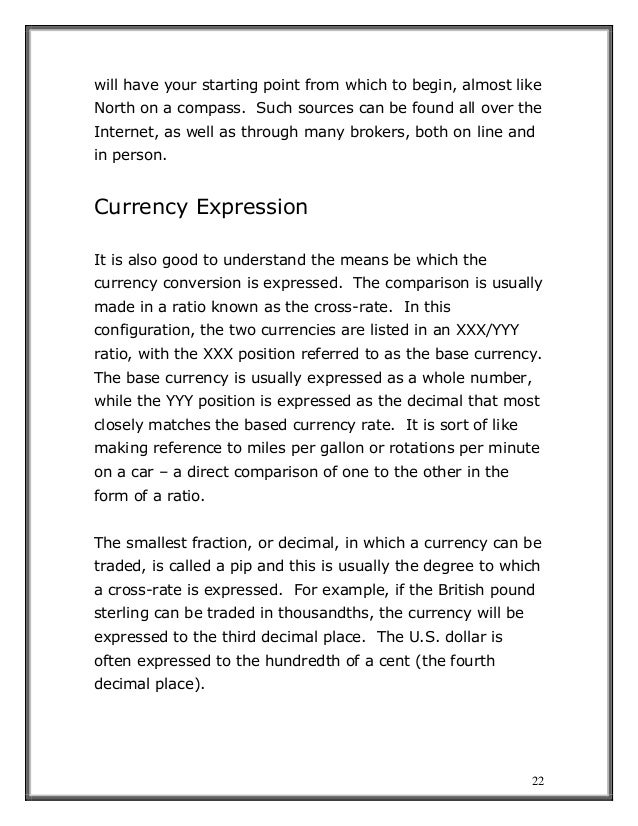 22
will have your starting point from which to begin, almost like
North on a compass. Such sources can be found all over the
Internet, as well as through many brokers, both on line and
in person.
Currency Expression
It is also good to understand the means be which the
currency conversion is expressed. The comparison is usually
made in a ratio known as the cross-rate. In this
configuration, the two currencies are listed in an XXX/YYY
ratio, with the XXX position referred to as the base currency.
The base currency is usually expressed as a whole number,
while the YYY position is expressed as the decimal that most
closely matches the based currency rate. It is sort of like
making reference to miles per gallon or rotations per minute
on a car – a direct comparison of one to the other in the
form of a ratio.
The smallest fraction, or decimal, in which a currency can be
traded, is called a pip and this is usually the degree to which
a cross-rate is expressed. For example, if the British pound
sterling can be traded in thousandths, the currency will be
expressed to the third decimal place. The U.S. dollar is
often expressed to the hundredth of a cent (the fourth
decimal place).
 