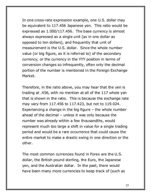 23
In one cross-rate expression example, one U.S. dollar may
be equivalent to 117.456 Japanese yen. This ratio would be
expressed as 1.000/117.456. The base currency is almost
always expressed as a single unit (as in one dollar as
opposed to ten dollars), and frequently that unit of
measurement is the U.S. dollar. Since the whole number
value (or big figure, as it is referred to) of the secondary
currency, or the currency in the YYY position in terms of
conversion changes so infrequently, often only the decimal
portion of the number is mentioned in the Foreign Exchange
Market.
Therefore, in the ratio above, you may hear that the yen is
trading at .456, with no mention at all of the 117 whole yen
that is shown in the ratio. This is because the exchange rate
may vary from 117.456 to 117.423, but not to 119.024.
Experiencing a change in the big figure – the whole number
ahead of the decimal – unless it was only because the
number was already within a few thousandths, would
represent much too large a shift in value for a single trading
period and would be a rare occurrence that could cause the
entire market to make a drastic swing in one direction or the
other.
The most common currencies found in Forex are the U.S.
dollar, the British pound sterling, the Euro, the Japanese
yen, and the Australian dollar. In the past, there would
have been many more currencies to keep track of (such as
 