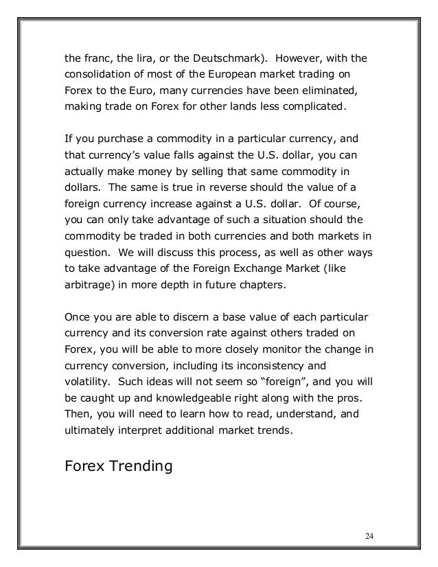 24
the franc, the lira, or the Deutschmark). However, with the
consolidation of most of the European market trading on
Forex to the Euro, many currencies have been eliminated,
making trade on Forex for other lands less complicated.
If you purchase a commodity in a particular currency, and
that currency’s value falls against the U.S. dollar, you can
actually make money by selling that same commodity in
dollars. The same is true in reverse should the value of a
foreign currency increase against a U.S. dollar. Of course,
you can only take advantage of such a situation should the
commodity be traded in both currencies and both markets in
question. We will discuss this process, as well as other ways
to take advantage of the Foreign Exchange Market (like
arbitrage) in more depth in future chapters.
Once you are able to discern a base value of each particular
currency and its conversion rate against others traded on
Forex, you will be able to more closely monitor the change in
currency conversion, including its inconsistency and
volatility. Such ideas will not seem so “foreign”, and you will
be caught up and knowledgeable right along with the pros.
Then, you will need to learn how to read, understand, and
ultimately interpret additional market trends.
Forex Trending
 