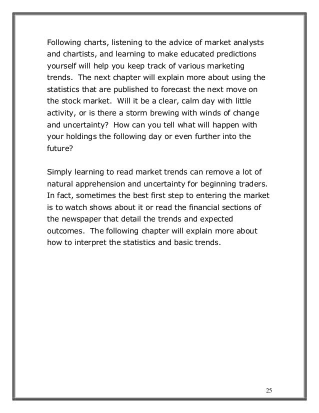 25
Following charts, listening to the advice of market analysts
and chartists, and learning to make educated predictions
yourself will help you keep track of various marketing
trends. The next chapter will explain more about using the
statistics that are published to forecast the next move on
the stock market. Will it be a clear, calm day with little
activity, or is there a storm brewing with winds of change
and uncertainty? How can you tell what will happen with
your holdings the following day or even further into the
future?
Simply learning to read market trends can remove a lot of
natural apprehension and uncertainty for beginning traders.
In fact, sometimes the best first step to entering the market
is to watch shows about it or read the financial sections of
the newspaper that detail the trends and expected
outcomes. The following chapter will explain more about
how to interpret the statistics and basic trends.
 