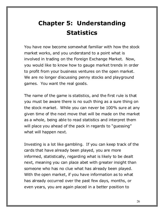 26
Chapter 5: Understanding
Statistics
You have now become somewhat familiar with how the stock
market works, and you understand to a point what is
involved in trading on the Foreign Exchange Market. Now,
you would like to know how to gauge market trends in order
to profit from your business ventures on the open market.
We are no longer discussing penny stocks and playground
games. You want the real goods.
The name of the game is statistics, and the first rule is that
you must be aware there is no such thing as a sure thing on
the stock market. While you can never be 100% sure at any
given time of the next move that will be made on the market
as a whole, being able to read statistics and interpret them
will place you ahead of the pack in regards to “guessing”
what will happen next.
Investing is a lot like gambling. If you can keep track of the
cards that have already been played, you are more
informed, statistically, regarding what is likely to be dealt
next, meaning you can place abet with greater insight than
someone who has no clue what has already been played.
With the open market, if you have information as to what
has already occurred over the past few days, months, or
even years, you are again placed in a better position to
 
