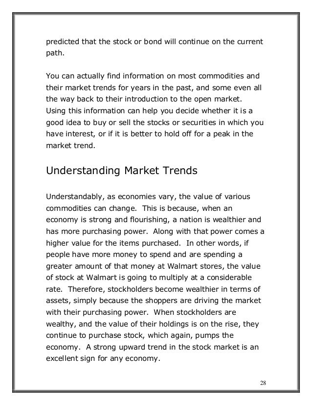 28
predicted that the stock or bond will continue on the current
path.
You can actually find information on most commodities and
their market trends for years in the past, and some even all
the way back to their introduction to the open market.
Using this information can help you decide whether it is a
good idea to buy or sell the stocks or securities in which you
have interest, or if it is better to hold off for a peak in the
market trend.
Understanding Market Trends
Understandably, as economies vary, the value of various
commodities can change. This is because, when an
economy is strong and flourishing, a nation is wealthier and
has more purchasing power. Along with that power comes a
higher value for the items purchased. In other words, if
people have more money to spend and are spending a
greater amount of that money at Walmart stores, the value
of stock at Walmart is going to multiply at a considerable
rate. Therefore, stockholders become wealthier in terms of
assets, simply because the shoppers are driving the market
with their purchasing power. When stockholders are
wealthy, and the value of their holdings is on the rise, they
continue to purchase stock, which again, pumps the
economy. A strong upward trend in the stock market is an
excellent sign for any economy.
 