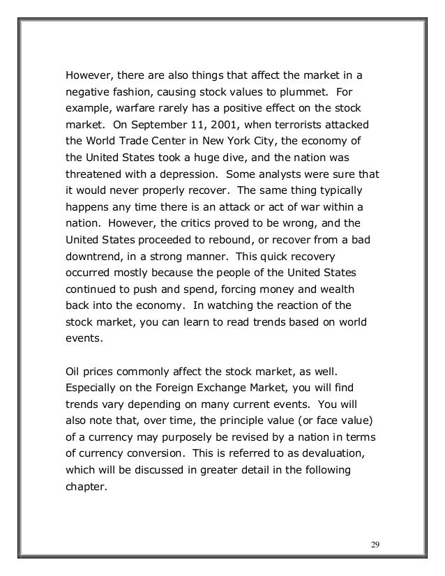 29
However, there are also things that affect the market in a
negative fashion, causing stock values to plummet. For
example, warfare rarely has a positive effect on the stock
market. On September 11, 2001, when terrorists attacked
the World Trade Center in New York City, the economy of
the United States took a huge dive, and the nation was
threatened with a depression. Some analysts were sure that
it would never properly recover. The same thing typically
happens any time there is an attack or act of war within a
nation. However, the critics proved to be wrong, and the
United States proceeded to rebound, or recover from a bad
downtrend, in a strong manner. This quick recovery
occurred mostly because the people of the United States
continued to push and spend, forcing money and wealth
back into the economy. In watching the reaction of the
stock market, you can learn to read trends based on world
events.
Oil prices commonly affect the stock market, as well.
Especially on the Foreign Exchange Market, you will find
trends vary depending on many current events. You will
also note that, over time, the principle value (or face value)
of a currency may purposely be revised by a nation in terms
of currency conversion. This is referred to as devaluation,
which will be discussed in greater detail in the following
chapter.
 