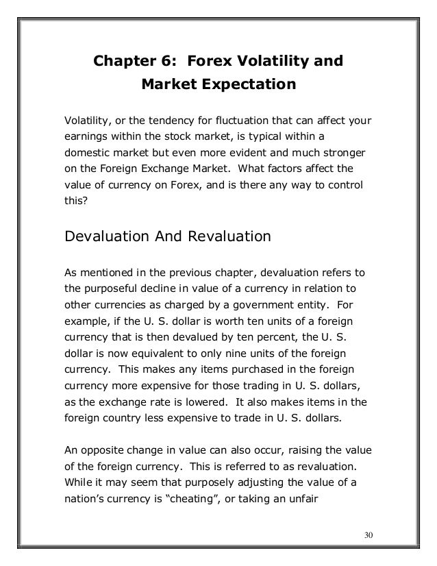30
Chapter 6: Forex Volatility and
Market Expectation
Volatility, or the tendency for fluctuation that can affect your
earnings within the stock market, is typical within a
domestic market but even more evident and much stronger
on the Foreign Exchange Market. What factors affect the
value of currency on Forex, and is there any way to control
this?
Devaluation And Revaluation
As mentioned in the previous chapter, devaluation refers to
the purposeful decline in value of a currency in relation to
other currencies as charged by a government entity. For
example, if the U. S. dollar is worth ten units of a foreign
currency that is then devalued by ten percent, the U. S.
dollar is now equivalent to only nine units of the foreign
currency. This makes any items purchased in the foreign
currency more expensive for those trading in U. S. dollars,
as the exchange rate is lowered. It also makes items in the
foreign country less expensive to trade in U. S. dollars.
An opposite change in value can also occur, raising the value
of the foreign currency. This is referred to as revaluation.
While it may seem that purposely adjusting the value of a
nation’s currency is “cheating”, or taking an unfair
 