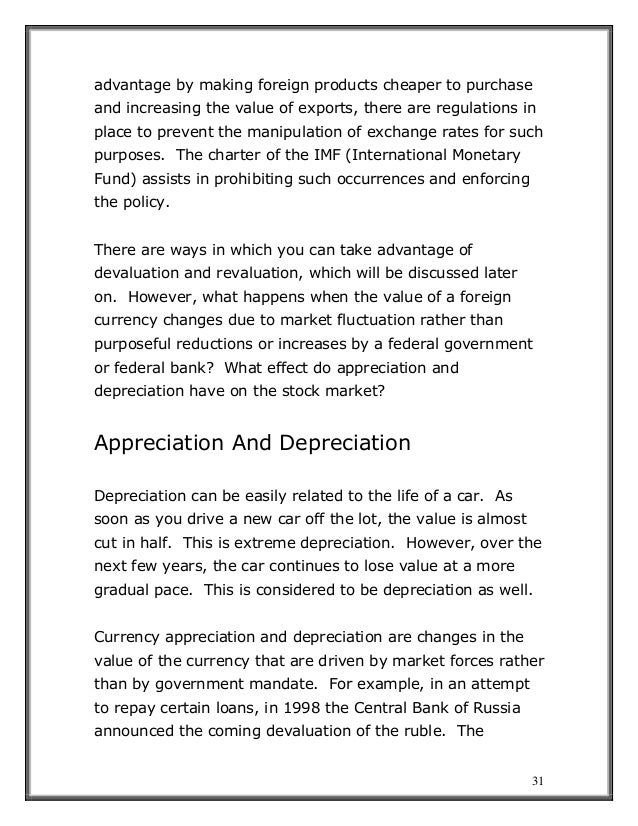 31
advantage by making foreign products cheaper to purchase
and increasing the value of exports, there are regulations in
place to prevent the manipulation of exchange rates for such
purposes. The charter of the IMF (International Monetary
Fund) assists in prohibiting such occurrences and enforcing
the policy.
There are ways in which you can take advantage of
devaluation and revaluation, which will be discussed later
on. However, what happens when the value of a foreign
currency changes due to market fluctuation rather than
purposeful reductions or increases by a federal government
or federal bank? What effect do appreciation and
depreciation have on the stock market?
Appreciation And Depreciation
Depreciation can be easily related to the life of a car. As
soon as you drive a new car off the lot, the value is almost
cut in half. This is extreme depreciation. However, over the
next few years, the car continues to lose value at a more
gradual pace. This is considered to be depreciation as well.
Currency appreciation and depreciation are changes in the
value of the currency that are driven by market forces rather
than by government mandate. For example, in an attempt
to repay certain loans, in 1998 the Central Bank of Russia
announced the coming devaluation of the ruble. The
 