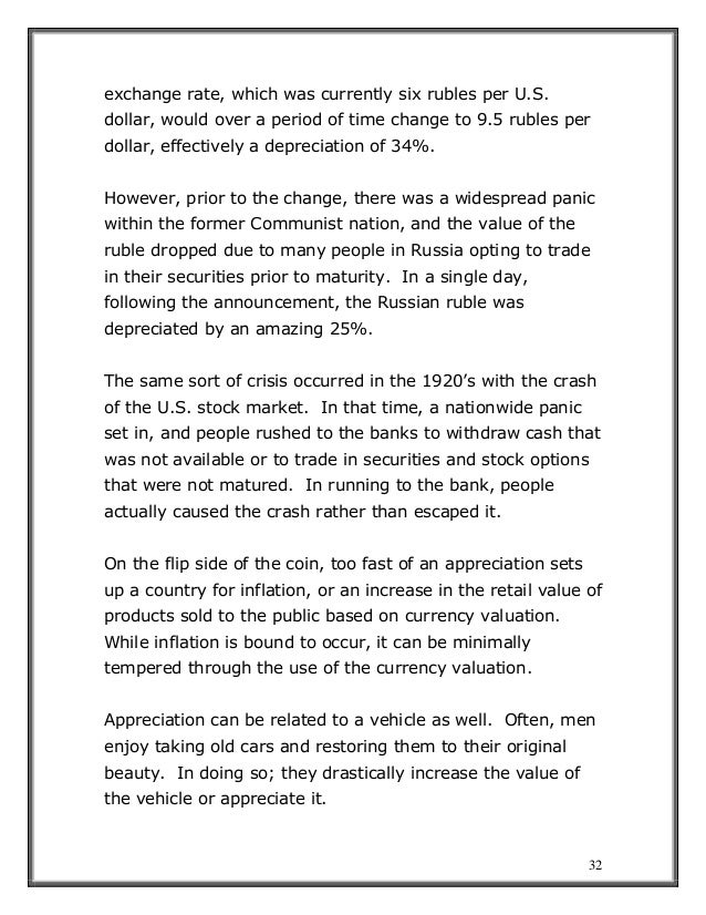 32
exchange rate, which was currently six rubles per U.S.
dollar, would over a period of time change to 9.5 rubles per
dollar, effectively a depreciation of 34%.
However, prior to the change, there was a widespread panic
within the former Communist nation, and the value of the
ruble dropped due to many people in Russia opting to trade
in their securities prior to maturity. In a single day,
following the announcement, the Russian ruble was
depreciated by an amazing 25%.
The same sort of crisis occurred in the 1920’s with the crash
of the U.S. stock market. In that time, a nationwide panic
set in, and people rushed to the banks to withdraw cash that
was not available or to trade in securities and stock options
that were not matured. In running to the bank, people
actually caused the crash rather than escaped it.
On the flip side of the coin, too fast of an appreciation sets
up a country for inflation, or an increase in the retail value of
products sold to the public based on currency valuation.
While inflation is bound to occur, it can be minimally
tempered through the use of the currency valuation.
Appreciation can be related to a vehicle as well. Often, men
enjoy taking old cars and restoring them to their original
beauty. In doing so; they drastically increase the value of
the vehicle or appreciate it.
 