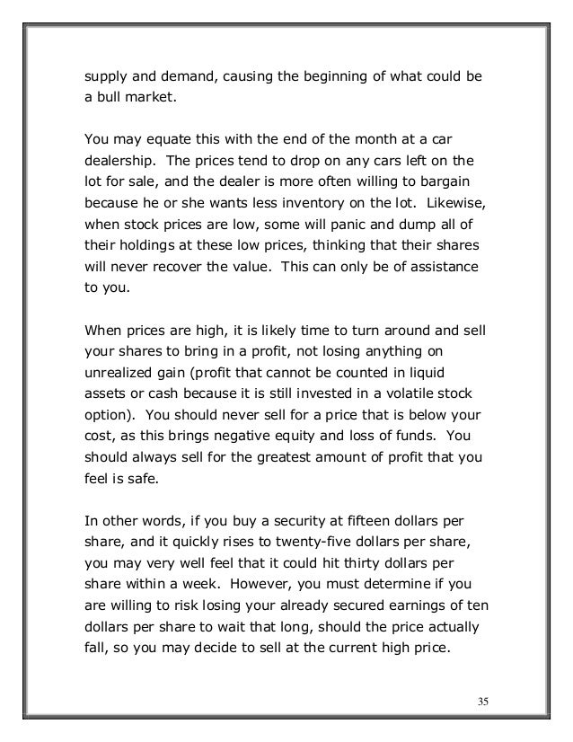 35
supply and demand, causing the beginning of what could be
a bull market.
You may equate this with the end of the month at a car
dealership. The prices tend to drop on any cars left on the
lot for sale, and the dealer is more often willing to bargain
because he or she wants less inventory on the lot. Likewise,
when stock prices are low, some will panic and dump all of
their holdings at these low prices, thinking that their shares
will never recover the value. This can only be of assistance
to you.
When prices are high, it is likely time to turn around and sell
your shares to bring in a profit, not losing anything on
unrealized gain (profit that cannot be counted in liquid
assets or cash because it is still invested in a volatile stock
option). You should never sell for a price that is below your
cost, as this brings negative equity and loss of funds. You
should always sell for the greatest amount of profit that you
feel is safe.
In other words, if you buy a security at fifteen dollars per
share, and it quickly rises to twenty-five dollars per share,
you may very well feel that it could hit thirty dollars per
share within a week. However, you must determine if you
are willing to risk losing your already secured earnings of ten
dollars per share to wait that long, should the price actually
fall, so you may decide to sell at the current high price.
 