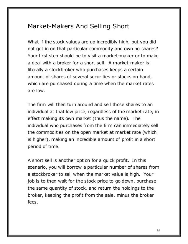 36
Market-Makers And Selling Short
What if the stock values are up incredibly high, but you did
not get in on that particular commodity and own no shares?
Your first step should be to visit a market-maker or to make
a deal with a broker for a short sell. A market-maker is
literally a stockbroker who purchases keeps a certain
amount of shares of several securities or stocks on hand,
which are purchased during a time when the market rates
are low.
The firm will then turn around and sell those shares to an
individual at that low price, regardless of the market rate, in
effect making its own market (thus the name). The
individual who purchases from the firm can immediately sell
the commodities on the open market at market rate (which
is higher), making an incredible amount of profit in a short
period of time.
A short sell is another option for a quick profit. In this
scenario, you will borrow a particular number of shares from
a stockbroker to sell when the market value is high. Your
job is to then wait for the stock price to go down, purchase
the same quantity of stock, and return the holdings to the
broker, keeping the profit from the sale, minus the broker
fees.
 