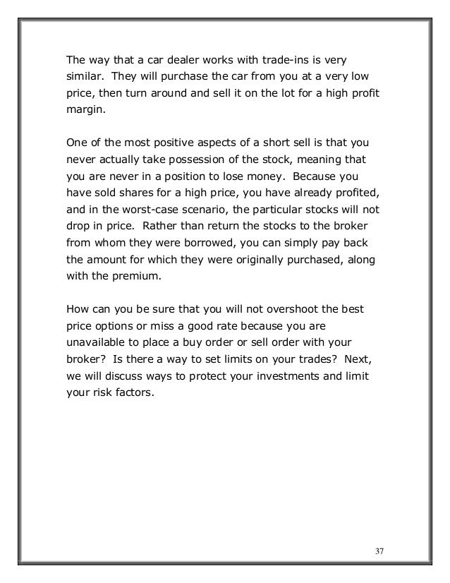 37
The way that a car dealer works with trade-ins is very
similar. They will purchase the car from you at a very low
price, then turn around and sell it on the lot for a high profit
margin.
One of the most positive aspects of a short sell is that you
never actually take possession of the stock, meaning that
you are never in a position to lose money. Because you
have sold shares for a high price, you have already profited,
and in the worst-case scenario, the particular stocks will not
drop in price. Rather than return the stocks to the broker
from whom they were borrowed, you can simply pay back
the amount for which they were originally purchased, along
with the premium.
How can you be sure that you will not overshoot the best
price options or miss a good rate because you are
unavailable to place a buy order or sell order with your
broker? Is there a way to set limits on your trades? Next,
we will discuss ways to protect your investments and limit
your risk factors.
 