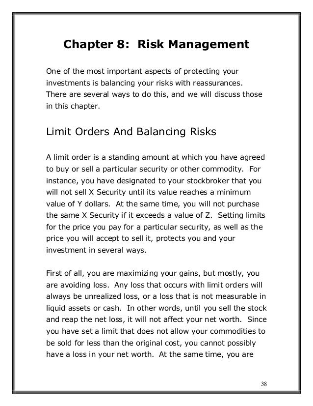 38
Chapter 8: Risk Management
One of the most important aspects of protecting your
investments is balancing your risks with reassurances.
There are several ways to do this, and we will discuss those
in this chapter.
Limit Orders And Balancing Risks
A limit order is a standing amount at which you have agreed
to buy or sell a particular security or other commodity. For
instance, you have designated to your stockbroker that you
will not sell X Security until its value reaches a minimum
value of Y dollars. At the same time, you will not purchase
the same X Security if it exceeds a value of Z. Setting limits
for the price you pay for a particular security, as well as the
price you will accept to sell it, protects you and your
investment in several ways.
First of all, you are maximizing your gains, but mostly, you
are avoiding loss. Any loss that occurs with limit orders will
always be unrealized loss, or a loss that is not measurable in
liquid assets or cash. In other words, until you sell the stock
and reap the net loss, it will not affect your net worth. Since
you have set a limit that does not allow your commodities to
be sold for less than the original cost, you cannot possibly
have a loss in your net worth. At the same time, you are
 