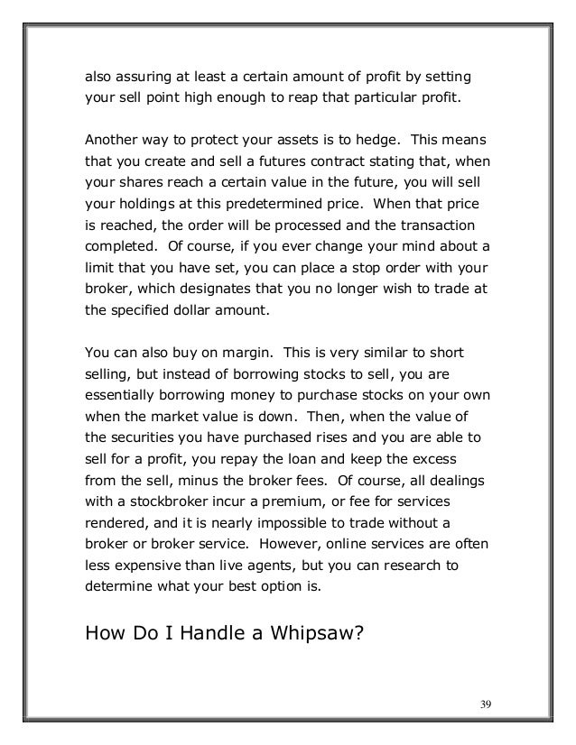 39
also assuring at least a certain amount of profit by setting
your sell point high enough to reap that particular profit.
Another way to protect your assets is to hedge. This means
that you create and sell a futures contract stating that, when
your shares reach a certain value in the future, you will sell
your holdings at this predetermined price. When that price
is reached, the order will be processed and the transaction
completed. Of course, if you ever change your mind about a
limit that you have set, you can place a stop order with your
broker, which designates that you no longer wish to trade at
the specified dollar amount.
You can also buy on margin. This is very similar to short
selling, but instead of borrowing stocks to sell, you are
essentially borrowing money to purchase stocks on your own
when the market value is down. Then, when the value of
the securities you have purchased rises and you are able to
sell for a profit, you repay the loan and keep the excess
from the sell, minus the broker fees. Of course, all dealings
with a stockbroker incur a premium, or fee for services
rendered, and it is nearly impossible to trade without a
broker or broker service. However, online services are often
less expensive than live agents, but you can research to
determine what your best option is.
How Do I Handle a Whipsaw?
 