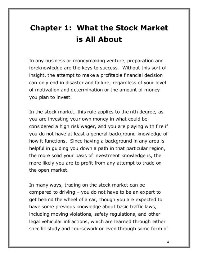 4
Chapter 1: What the Stock Market
is All About
In any business or moneymaking venture, preparation and
foreknowledge are the keys to success. Without this sort of
insight, the attempt to make a profitable financial decision
can only end in disaster and failure, regardless of your level
of motivation and determination or the amount of money
you plan to invest.
In the stock market, this rule applies to the nth degree, as
you are investing your own money in what could be
considered a high risk wager, and you are playing with fire if
you do not have at least a general background knowledge of
how it functions. Since having a background in any area is
helpful in guiding you down a path in that particular region,
the more solid your basis of investment knowledge is, the
more likely you are to profit from any attempt to trade on
the open market.
In many ways, trading on the stock market can be
compared to driving – you do not have to be an expert to
get behind the wheel of a car, though you are expected to
have some previous knowledge about basic traffic laws,
including moving violations, safety regulations, and other
legal vehicular infractions, which are learned through either
specific study and coursework or even through some form of
 