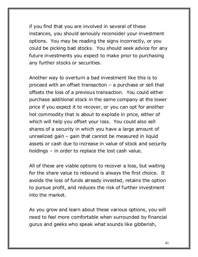 41
if you find that you are involved in several of these
instances, you should seriously reconsider your investment
options. You may be reading the signs incorrectly, or you
could be picking bad stocks. You should seek advice for any
future investments you expect to make prior to purchasing
any further stocks or securities.
Another way to overturn a bad investment like this is to
proceed with an offset transaction – a purchase or sell that
offsets the loss of a previous transaction. You could either
purchase additional stock in the same company at the lower
price if you expect it to recover, or you can opt for another
hot commodity that is about to explode in price, either of
which will help you offset your loss. You could also sell
shares of a security in which you have a large amount of
unrealized gain – gain that cannot be measured in liquid
assets or cash due to increase in value of stock and security
holdings – in order to replace the lost cash value.
All of these are viable options to recover a loss, but waiting
for the share value to rebound is always the first choice. It
avoids the loss of funds already invested, retains the option
to pursue profit, and reduces the risk of further investment
into the market.
As you grow and learn about these various options, you will
need to feel more comfortable when surrounded by financial
gurus and geeks who speak what sounds like gibberish,
 