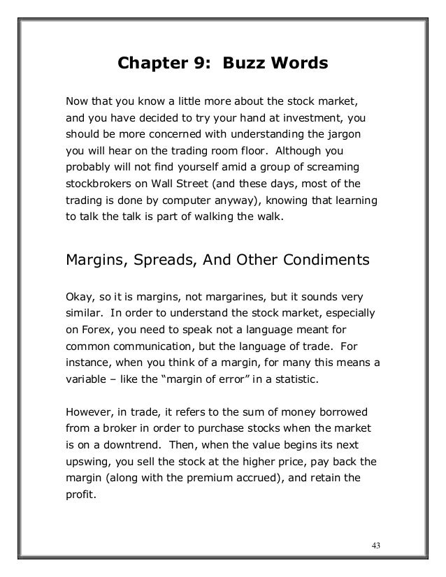 43
Chapter 9: Buzz Words
Now that you know a little more about the stock market,
and you have decided to try your hand at investment, you
should be more concerned with understanding the jargon
you will hear on the trading room floor. Although you
probably will not find yourself amid a group of screaming
stockbrokers on Wall Street (and these days, most of the
trading is done by computer anyway), knowing that learning
to talk the talk is part of walking the walk.
Margins, Spreads, And Other Condiments
Okay, so it is margins, not margarines, but it sounds very
similar. In order to understand the stock market, especially
on Forex, you need to speak not a language meant for
common communication, but the language of trade. For
instance, when you think of a margin, for many this means a
variable – like the “margin of error” in a statistic.
However, in trade, it refers to the sum of money borrowed
from a broker in order to purchase stocks when the market
is on a downtrend. Then, when the value begins its next
upswing, you sell the stock at the higher price, pay back the
margin (along with the premium accrued), and retain the
profit.
 
