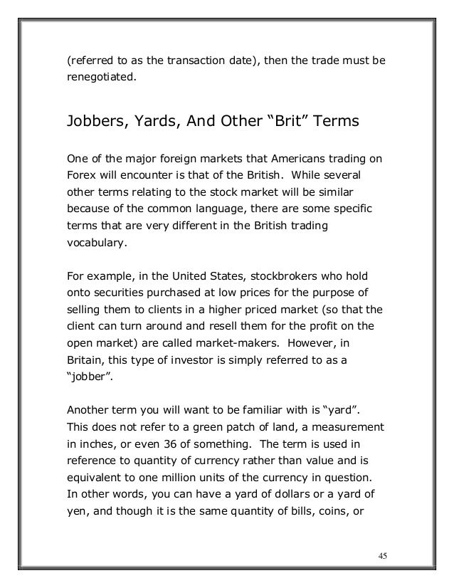 45
(referred to as the transaction date), then the trade must be
renegotiated.
Jobbers, Yards, And Other “Brit” Terms
One of the major foreign markets that Americans trading on
Forex will encounter is that of the British. While several
other terms relating to the stock market will be similar
because of the common language, there are some specific
terms that are very different in the British trading
vocabulary.
For example, in the United States, stockbrokers who hold
onto securities purchased at low prices for the purpose of
selling them to clients in a higher priced market (so that the
client can turn around and resell them for the profit on the
open market) are called market-makers. However, in
Britain, this type of investor is simply referred to as a
“jobber”.
Another term you will want to be familiar with is “yard”.
This does not refer to a green patch of land, a measurement
in inches, or even 36 of something. The term is used in
reference to quantity of currency rather than value and is
equivalent to one million units of the currency in question.
In other words, you can have a yard of dollars or a yard of
yen, and though it is the same quantity of bills, coins, or
 