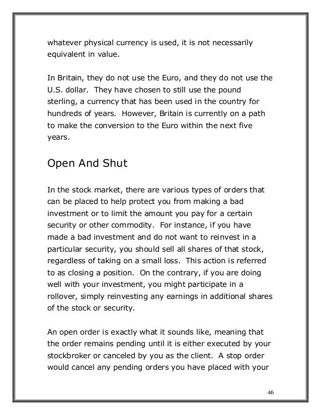46
whatever physical currency is used, it is not necessarily
equivalent in value.
In Britain, they do not use the Euro, and they do not use the
U.S. dollar. They have chosen to still use the pound
sterling, a currency that has been used in the country for
hundreds of years. However, Britain is currently on a path
to make the conversion to the Euro within the next five
years.
Open And Shut
In the stock market, there are various types of orders that
can be placed to help protect you from making a bad
investment or to limit the amount you pay for a certain
security or other commodity. For instance, if you have
made a bad investment and do not want to reinvest in a
particular security, you should sell all shares of that stock,
regardless of taking on a small loss. This action is referred
to as closing a position. On the contrary, if you are doing
well with your investment, you might participate in a
rollover, simply reinvesting any earnings in additional shares
of the stock or security.
An open order is exactly what it sounds like, meaning that
the order remains pending until it is either executed by your
stockbroker or canceled by you as the client. A stop order
would cancel any pending orders you have placed with your
 