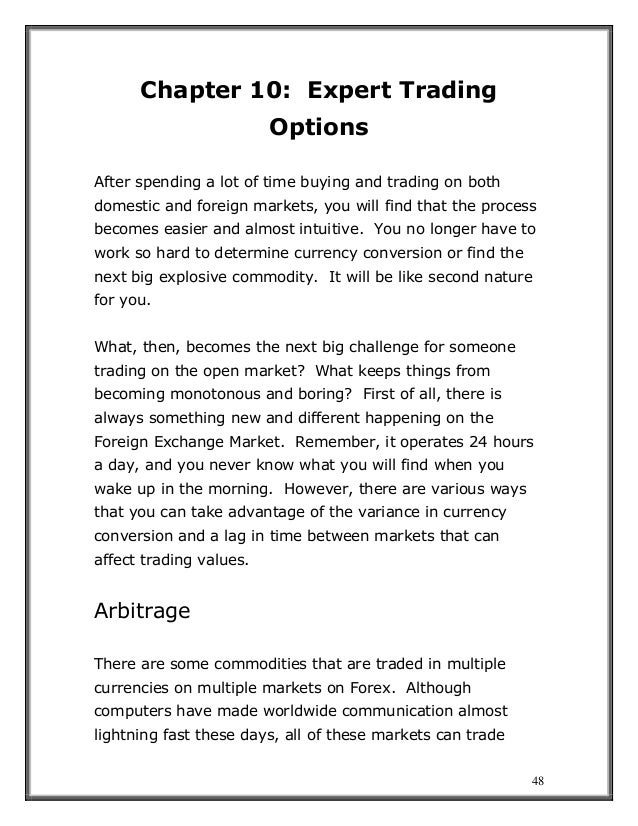 48
Chapter 10: Expert Trading
Options
After spending a lot of time buying and trading on both
domestic and foreign markets, you will find that the process
becomes easier and almost intuitive. You no longer have to
work so hard to determine currency conversion or find the
next big explosive commodity. It will be like second nature
for you.
What, then, becomes the next big challenge for someone
trading on the open market? What keeps things from
becoming monotonous and boring? First of all, there is
always something new and different happening on the
Foreign Exchange Market. Remember, it operates 24 hours
a day, and you never know what you will find when you
wake up in the morning. However, there are various ways
that you can take advantage of the variance in currency
conversion and a lag in time between markets that can
affect trading values.
Arbitrage
There are some commodities that are traded in multiple
currencies on multiple markets on Forex. Although
computers have made worldwide communication almost
lightning fast these days, all of these markets can trade
 