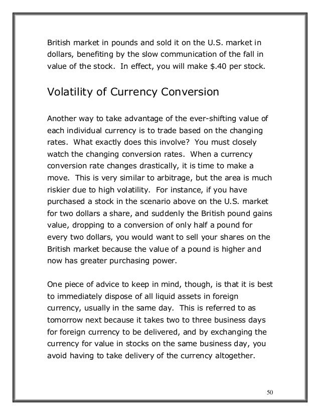 50
British market in pounds and sold it on the U.S. market in
dollars, benefiting by the slow communication of the fall in
value of the stock. In effect, you will make $.40 per stock.
Volatility of Currency Conversion
Another way to take advantage of the ever-shifting value of
each individual currency is to trade based on the changing
rates. What exactly does this involve? You must closely
watch the changing conversion rates. When a currency
conversion rate changes drastically, it is time to make a
move. This is very similar to arbitrage, but the area is much
riskier due to high volatility. For instance, if you have
purchased a stock in the scenario above on the U.S. market
for two dollars a share, and suddenly the British pound gains
value, dropping to a conversion of only half a pound for
every two dollars, you would want to sell your shares on the
British market because the value of a pound is higher and
now has greater purchasing power.
One piece of advice to keep in mind, though, is that it is best
to immediately dispose of all liquid assets in foreign
currency, usually in the same day. This is referred to as
tomorrow next because it takes two to three business days
for foreign currency to be delivered, and by exchanging the
currency for value in stocks on the same business day, you
avoid having to take delivery of the currency altogether.
 