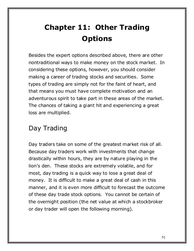 51
Chapter 11: Other Trading
Options
Besides the expert options described above, there are other
nontraditional ways to make money on the stock market. In
considering these options, however, you should consider
making a career of trading stocks and securities. Some
types of trading are simply not for the faint of heart, and
that means you must have complete motivation and an
adventurous spirit to take part in these areas of the market.
The chances of taking a giant hit and experiencing a great
loss are multiplied.
Day Trading
Day traders take on some of the greatest market risk of all.
Because day traders work with investments that change
drastically within hours, they are by nature playing in the
lion’s den. These stocks are extremely volatile, and for
most, day trading is a quick way to lose a great deal of
money. It is difficult to make a great deal of cash in this
manner, and it is even more difficult to forecast the outcome
of these day trade stock options. You cannot be certain of
the overnight position (the net value at which a stockbroker
or day trader will open the following morning).
 