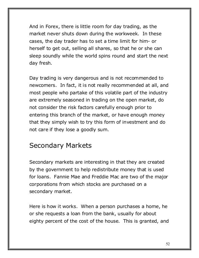 52
And in Forex, there is little room for day trading, as the
market never shuts down during the workweek. In these
cases, the day trader has to set a time limit for him- or
herself to get out, selling all shares, so that he or she can
sleep soundly while the world spins round and start the next
day fresh.
Day trading is very dangerous and is not recommended to
newcomers. In fact, it is not really recommended at all, and
most people who partake of this volatile part of the industry
are extremely seasoned in trading on the open market, do
not consider the risk factors carefully enough prior to
entering this branch of the market, or have enough money
that they simply wish to try this form of investment and do
not care if they lose a goodly sum.
Secondary Markets
Secondary markets are interesting in that they are created
by the government to help redistribute money that is used
for loans. Fannie Mae and Freddie Mac are two of the major
corporations from which stocks are purchased on a
secondary market.
Here is how it works. When a person purchases a home, he
or she requests a loan from the bank, usually for about
eighty percent of the cost of the house. This is granted, and
 
