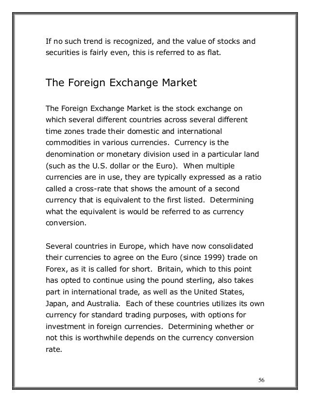 56
If no such trend is recognized, and the value of stocks and
securities is fairly even, this is referred to as flat.
The Foreign Exchange Market
The Foreign Exchange Market is the stock exchange on
which several different countries across several different
time zones trade their domestic and international
commodities in various currencies. Currency is the
denomination or monetary division used in a particular land
(such as the U.S. dollar or the Euro). When multiple
currencies are in use, they are typically expressed as a ratio
called a cross-rate that shows the amount of a second
currency that is equivalent to the first listed. Determining
what the equivalent is would be referred to as currency
conversion.
Several countries in Europe, which have now consolidated
their currencies to agree on the Euro (since 1999) trade on
Forex, as it is called for short. Britain, which to this point
has opted to continue using the pound sterling, also takes
part in international trade, as well as the United States,
Japan, and Australia. Each of these countries utilizes its own
currency for standard trading purposes, with options for
investment in foreign currencies. Determining whether or
not this is worthwhile depends on the currency conversion
rate.
 