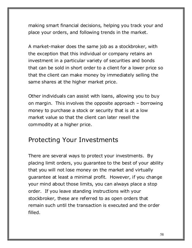58
making smart financial decisions, helping you track your and
place your orders, and following trends in the market.
A market-maker does the same job as a stockbroker, with
the exception that this individual or company retains an
investment in a particular variety of securities and bonds
that can be sold in short order to a client for a lower price so
that the client can make money by immediately selling the
same shares at the higher market price.
Other individuals can assist with loans, allowing you to buy
on margin. This involves the opposite approach – borrowing
money to purchase a stock or security that is at a low
market value so that the client can later resell the
commodity at a higher price.
Protecting Your Investments
There are several ways to protect your investments. By
placing limit orders, you guarantee to the best of your ability
that you will not lose money on the market and virtually
guarantee at least a minimal profit. However, if you change
your mind about those limits, you can always place a stop
order. If you leave standing instructions with your
stockbroker, these are referred to as open orders that
remain such until the transaction is executed and the order
filled.
 