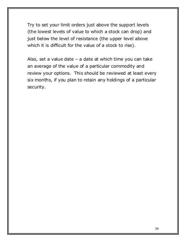 59
Try to set your limit orders just above the support levels
(the lowest levels of value to which a stock can drop) and
just below the level of resistance (the upper level above
which it is difficult for the value of a stock to rise).
Also, set a value date – a date at which time you can take
an average of the value of a particular commodity and
review your options. This should be reviewed at least every
six months, if you plan to retain any holdings of a particular
security.
 