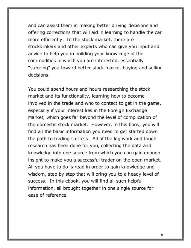 6
and can assist them in making better driving decisions and
offering corrections that will aid in learning to handle the car
more efficiently. In the stock market, there are
stockbrokers and other experts who can give you input and
advice to help you in building your knowledge of the
commodities in which you are interested, essentially
“steering” you toward better stock market buying and selling
decisions.
You could spend hours and hours researching the stock
market and its functionality, learning how to become
involved in the trade and who to contact to get in the game,
especially if your interest lies in the Foreign Exchange
Market, which goes far beyond the level of complication of
the domestic stock market. However, in this book, you will
find all the basic information you need to get started down
the path to trading success. All of the leg work and tough
research has been done for you, collecting the data and
knowledge into one source from which you can gain enough
insight to make you a successful trader on the open market.
All you have to do is read in order to gain knowledge and
wisdom, step by step that will bring you to a heady level of
success. In this ebook, you will find all such helpful
information, all brought together in one single source for
ease of reference.
 