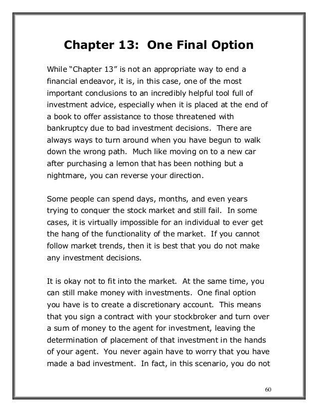 60
Chapter 13: One Final Option
While “Chapter 13” is not an appropriate way to end a
financial endeavor, it is, in this case, one of the most
important conclusions to an incredibly helpful tool full of
investment advice, especially when it is placed at the end of
a book to offer assistance to those threatened with
bankruptcy due to bad investment decisions. There are
always ways to turn around when you have begun to walk
down the wrong path. Much like moving on to a new car
after purchasing a lemon that has been nothing but a
nightmare, you can reverse your direction.
Some people can spend days, months, and even years
trying to conquer the stock market and still fail. In some
cases, it is virtually impossible for an individual to ever get
the hang of the functionality of the market. If you cannot
follow market trends, then it is best that you do not make
any investment decisions.
It is okay not to fit into the market. At the same time, you
can still make money with investments. One final option
you have is to create a discretionary account. This means
that you sign a contract with your stockbroker and turn over
a sum of money to the agent for investment, leaving the
determination of placement of that investment in the hands
of your agent. You never again have to worry that you have
made a bad investment. In fact, in this scenario, you do not
 