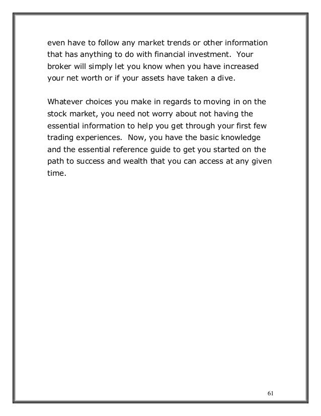 61
even have to follow any market trends or other information
that has anything to do with financial investment. Your
broker will simply let you know when you have increased
your net worth or if your assets have taken a dive.
Whatever choices you make in regards to moving in on the
stock market, you need not worry about not having the
essential information to help you get through your first few
trading experiences. Now, you have the basic knowledge
and the essential reference guide to get you started on the
path to success and wealth that you can access at any given
time.
 
