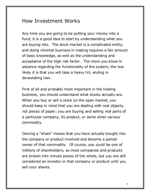 7
How Investment Works
Any time you are going to be putting your money into a
fund; it is a good idea to start by understanding what you
are buying into. The stock market is a complicated entity,
and doing minimal business in trading requires a fair amount
of basic knowledge, as well as the understanding and
acceptance of the high risk factor. The more you know in
advance regarding the functionality of the system, the less
likely it is that you will take a heavy hit, ending in
devastating loss.
First of all and probably most important in the trading
business, you should understand what stocks actually are.
When you buy or sell a stock on the open market, you
should keep in mind that you are dealing with real objects,
not pieces of paper; you are buying and selling real parts of
a particular company, its product, or some other various
commodity.
Owning a “share” means that you have actually bought into
the company or product involved and become a partial
owner of that commodity. Of course, you could be one of
millions of shareholders, as most companies and products
are broken into minute pieces of the whole, but you are still
considered an investor in that company or product until you
sell your shares.
 