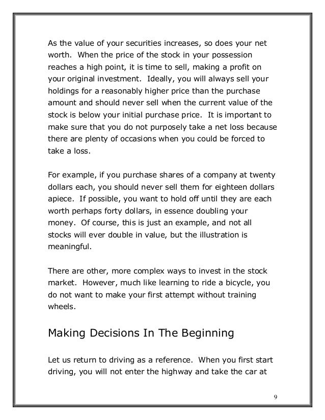 9
As the value of your securities increases, so does your net
worth. When the price of the stock in your possession
reaches a high point, it is time to sell, making a profit on
your original investment. Ideally, you will always sell your
holdings for a reasonably higher price than the purchase
amount and should never sell when the current value of the
stock is below your initial purchase price. It is important to
make sure that you do not purposely take a net loss because
there are plenty of occasions when you could be forced to
take a loss.
For example, if you purchase shares of a company at twenty
dollars each, you should never sell them for eighteen dollars
apiece. If possible, you want to hold off until they are each
worth perhaps forty dollars, in essence doubling your
money. Of course, this is just an example, and not all
stocks will ever double in value, but the illustration is
meaningful.
There are other, more complex ways to invest in the stock
market. However, much like learning to ride a bicycle, you
do not want to make your first attempt without training
wheels.
Making Decisions In The Beginning
Let us return to driving as a reference. When you first start
driving, you will not enter the highway and take the car at
 