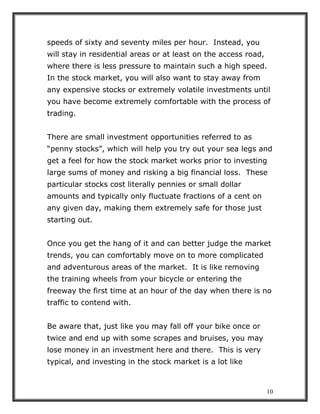 10
speeds of sixty and seventy miles per hour. Instead, you
will stay in residential areas or at least on the access road,
where there is less pressure to maintain such a high speed.
In the stock market, you will also want to stay away from
any expensive stocks or extremely volatile investments until
you have become extremely comfortable with the process of
trading.
There are small investment opportunities referred to as
“penny stocks”, which will help you try out your sea legs and
get a feel for how the stock market works prior to investing
large sums of money and risking a big financial loss. These
particular stocks cost literally pennies or small dollar
amounts and typically only fluctuate fractions of a cent on
any given day, making them extremely safe for those just
starting out.
Once you get the hang of it and can better judge the market
trends, you can comfortably move on to more complicated
and adventurous areas of the market. It is like removing
the training wheels from your bicycle or entering the
freeway the first time at an hour of the day when there is no
traffic to contend with.
Be aware that, just like you may fall off your bike once or
twice and end up with some scrapes and bruises, you may
lose money in an investment here and there. This is very
typical, and investing in the stock market is a lot like
 