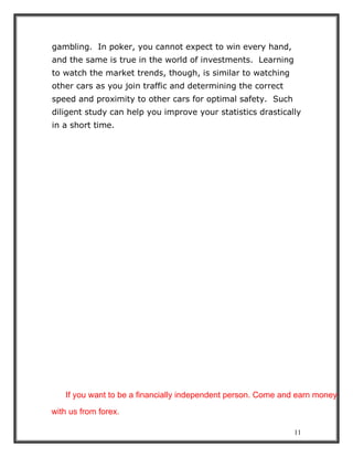 11
gambling. In poker, you cannot expect to win every hand,
and the same is true in the world of investments. Learning
to watch the market trends, though, is similar to watching
other cars as you join traffic and determining the correct
speed and proximity to other cars for optimal safety. Such
diligent study can help you improve your statistics drastically
in a short time.
If you want to be a financially independent person. Come and earn money
with us from forex.
 