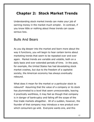 12
Chapter 2: Stock Market Trends
Understanding stock market trends can make your job of
earning money in the market much simpler. In contrast, if
you know little or nothing about these trends can cause
serious loss.
Bulls And Bears
As you dig deeper into the market and learn more about the
way it functions, you will begin to hear certain terms about
marketing trends that seem to be repeated over and over
again. Market trends are variable and volatile, both on a
daily basis and over extended periods of time. In the past,
for example, the United States has had devastating stock
market crashes, but due to the freedom of a capitalist
society, the American economy has always eventually
rebound.
What does it mean for the market or a particular stock to
rebound? Assuming that the value of a company or its stock
has plummeted to a level that seem unrecoverable, leaving
it practically worthless, it may feel as though that company
is in danger of bankruptcy and falling off the scope of the
free trade markets altogether. All of a sudden, however, the
founder of that company may introduce a new product over
which consumers go wild. Everyone wants one, and this
 