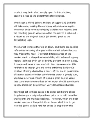 13
product may be in short supply upon its introduction,
causing a race to the department store shelves.
When such a move occurs, the law of supply and demand
will take over, making the company valuable once again.
The stock price for that company’s shares will recover, and
the resulting gain in value would be considered a rebound –
a return to the original status (or better) prior to the
devastating loss.
The market trends either up or down, and there are specific
references to strong changes in the market values that you
may frequently hear. If several different areas of the
market are in a steep downward slide, with values dropping
rapidly (perhaps even ten or twenty percent in a few days),
it is referred to as a bear market. You can remember this
reference as though you are in the extremely dangerous
position of being chased by a bear – if you are in possession
of several stocks or other commodities worth a goodly sum,
you have a serious chance of losing a great deal of value
that could translate to a loss of net worth should you choose
to sell, and it can be a similar, very dangerous situation.
Your best bet in these cases is to either sell before prices
drop below your original purchase price or to hold onto the
shares until the market rebounds. However, when the bear
market reaches a low point, it can be an ideal time to get
into the game, as it is rare for prices to drop below this
 