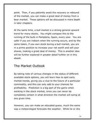 14
point. Then, if you patiently await the recovery or rebound
of the market, you can make a great deal of money from a
bear market. These options will be discussed in more depth
in later chapters.
At the same time, a bull market is a strong general upward
trend for many stocks. You might compare this to the
running of the bulls in Pamplona, Spain, every year. You are
safer if you are indoors when the running occurs, and by the
same token, if you own stock during a bull market, you are
in a prime position to increase your net worth and sell your
shares, making a great deal of money. This is another idea
will be further explored in greater detail further on in this
ebook.
The Market Outlook
By taking note of various changes in the status of different
available stock options, you will learn how to spot early
market trends, giving you a clue to the future of a particular
commodity, and this can only add to your chances for
profitability. Prediction is a big part of the game when
working in the stock market, since you can never be
completely certain in what direction the market will swing at
any given time.
However, you can make an educated guess, much the same
way a meteorologist forecasts the weather. While he or she
 