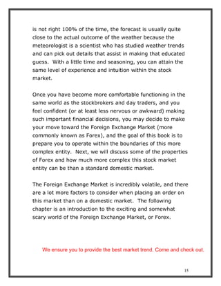 15
is not right 100% of the time, the forecast is usually quite
close to the actual outcome of the weather because the
meteorologist is a scientist who has studied weather trends
and can pick out details that assist in making that educated
guess. With a little time and seasoning, you can attain the
same level of experience and intuition within the stock
market.
Once you have become more comfortable functioning in the
same world as the stockbrokers and day traders, and you
feel confident (or at least less nervous or awkward) making
such important financial decisions, you may decide to make
your move toward the Foreign Exchange Market (more
commonly known as Forex), and the goal of this book is to
prepare you to operate within the boundaries of this more
complex entity. Next, we will discuss some of the properties
of Forex and how much more complex this stock market
entity can be than a standard domestic market.
The Foreign Exchange Market is incredibly volatile, and there
are a lot more factors to consider when placing an order on
this market than on a domestic market. The following
chapter is an introduction to the exciting and somewhat
scary world of the Foreign Exchange Market, or Forex.
We ensure you to provide the best market trend. Come and check out.
 