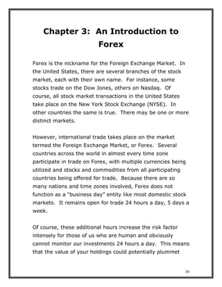 16
Chapter 3: An Introduction to
Forex
Forex is the nickname for the Foreign Exchange Market. In
the United States, there are several branches of the stock
market, each with their own name. For instance, some
stocks trade on the Dow Jones, others on Nasdaq. Of
course, all stock market transactions in the United States
take place on the New York Stock Exchange (NYSE). In
other countries the same is true. There may be one or more
distinct markets.
However, international trade takes place on the market
termed the Foreign Exchange Market, or Forex. Several
countries across the world in almost every time zone
participate in trade on Forex, with multiple currencies being
utilized and stocks and commodities from all participating
countries being offered for trade. Because there are so
many nations and time zones involved, Forex does not
function as a “business day” entity like most domestic stock
markets. It remains open for trade 24 hours a day, 5 days a
week.
Of course, these additional hours increase the risk factor
intensely for those of us who are human and obviously
cannot monitor our investments 24 hours a day. This means
that the value of your holdings could potentially plummet
 
