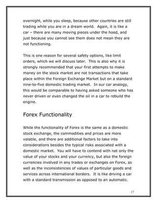 17
overnight, while you sleep, because other countries are still
trading while you are in a dream world. Again, it is like a
car – there are many moving pieces under the hood, and
just because you cannot see them does not mean they are
not functioning.
This is one reason for several safety options, like limit
orders, which we will discuss later. This is also why it is
strongly recommended that your first attempts to make
money on the stock market are not transactions that take
place within the Foreign Exchange Market but on a standard
nine-to-five domestic trading market. In our car analogy,
this would be comparable to having asked someone who has
never driven or even changed the oil in a car to rebuild the
engine.
Forex Functionality
While the functionality of Forex is the same as a domestic
stock exchange, the commodities and prices are more
volatile, and there are additional factors to take into
considerations besides the typical risks associated with a
domestic market. You will have to contend with not only the
value of your stocks and your currency, but also the foreign
currencies involved in any trades or exchanges on Forex, as
well as the inconsistencies of values of particular goods and
services across international borders. It is like driving a car
with a standard transmission as opposed to an automatic.
 