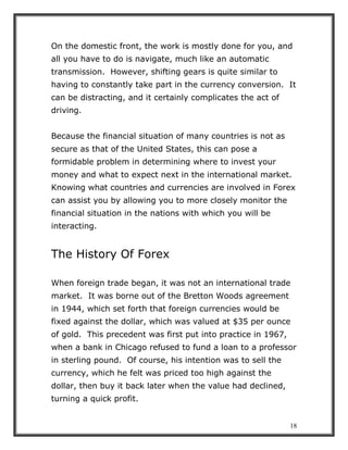 18
On the domestic front, the work is mostly done for you, and
all you have to do is navigate, much like an automatic
transmission. However, shifting gears is quite similar to
having to constantly take part in the currency conversion. It
can be distracting, and it certainly complicates the act of
driving.
Because the financial situation of many countries is not as
secure as that of the United States, this can pose a
formidable problem in determining where to invest your
money and what to expect next in the international market.
Knowing what countries and currencies are involved in Forex
can assist you by allowing you to more closely monitor the
financial situation in the nations with which you will be
interacting.
The History Of Forex
When foreign trade began, it was not an international trade
market. It was borne out of the Bretton Woods agreement
in 1944, which set forth that foreign currencies would be
fixed against the dollar, which was valued at $35 per ounce
of gold. This precedent was first put into practice in 1967,
when a bank in Chicago refused to fund a loan to a professor
in sterling pound. Of course, his intention was to sell the
currency, which he felt was priced too high against the
dollar, then buy it back later when the value had declined,
turning a quick profit.
 