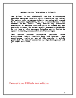 2
Limits of Liability / Disclaimer of Warranty:
The authors of this information and the accompanying
materials have used their best efforts in preparing this course.
The authors make no representation or warranties with respect
to the accuracy, applicability, fitness, or completeness of the
contents of this course. They disclaim any warranties
(expressed or implied), merchantability, or fitness for any
particular purpose. The authors shall in no event be held liable
for any loss or other damages, including but not limited to
special, incidental, consequential, or other damages.
This manual contains information protected under
International Federal Copyright laws and Treaties. Any
unauthorized reprint or use of this material is strictly
prohibited. We actively search for copyright infringement and
you will be prosecuted.
If you want to earn $1000 daily, come and join us.
 