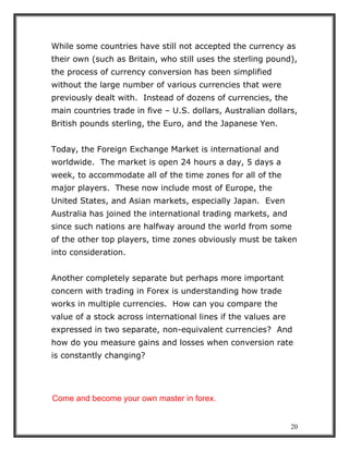 20
While some countries have still not accepted the currency as
their own (such as Britain, who still uses the sterling pound),
the process of currency conversion has been simplified
without the large number of various currencies that were
previously dealt with. Instead of dozens of currencies, the
main countries trade in five – U.S. dollars, Australian dollars,
British pounds sterling, the Euro, and the Japanese Yen.
Today, the Foreign Exchange Market is international and
worldwide. The market is open 24 hours a day, 5 days a
week, to accommodate all of the time zones for all of the
major players. These now include most of Europe, the
United States, and Asian markets, especially Japan. Even
Australia has joined the international trading markets, and
since such nations are halfway around the world from some
of the other top players, time zones obviously must be taken
into consideration.
Another completely separate but perhaps more important
concern with trading in Forex is understanding how trade
works in multiple currencies. How can you compare the
value of a stock across international lines if the values are
expressed in two separate, non-equivalent currencies? And
how do you measure gains and losses when conversion rate
is constantly changing?
Come and become your own master in forex.
 