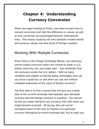 21
Chapter 4: Understanding
Currency Conversion
When you begin trading on Forex, you have to learn how to
convert currencies and note the difference in values, as well
as how currencies are exchanged between international
lines. This means studying not only domestic market trends
and currency values, but also those of foreign markets.
Working With Multiple Currencies
Since Forex is the Foreign Exchange Market, you obviously
cannot expect everyone within the market to trade in U.S.
dollars (and why not, you might ask? – but remember that
not everyone covets the U.S. dollar). With so many
variables and volatile currencies being exchanged, how can
you know a good buy or sell when you see one without
complete awareness of the value of foreign currency?
The first step is to find a source that will give you a basic
idea of the current exchange rate between your domestic
currency and the foreign currency in question. You should
do this as a base listing for any currency that with which you
might become involved. Of course, this will not be
consistent down to the cent or fraction of a particular
currency throughout an entire business day, but at least you
 