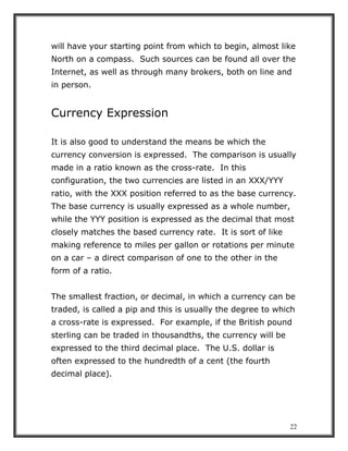 22
will have your starting point from which to begin, almost like
North on a compass. Such sources can be found all over the
Internet, as well as through many brokers, both on line and
in person.
Currency Expression
It is also good to understand the means be which the
currency conversion is expressed. The comparison is usually
made in a ratio known as the cross-rate. In this
configuration, the two currencies are listed in an XXX/YYY
ratio, with the XXX position referred to as the base currency.
The base currency is usually expressed as a whole number,
while the YYY position is expressed as the decimal that most
closely matches the based currency rate. It is sort of like
making reference to miles per gallon or rotations per minute
on a car – a direct comparison of one to the other in the
form of a ratio.
The smallest fraction, or decimal, in which a currency can be
traded, is called a pip and this is usually the degree to which
a cross-rate is expressed. For example, if the British pound
sterling can be traded in thousandths, the currency will be
expressed to the third decimal place. The U.S. dollar is
often expressed to the hundredth of a cent (the fourth
decimal place).
 