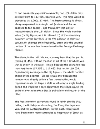 23
In one cross-rate expression example, one U.S. dollar may
be equivalent to 117.456 Japanese yen. This ratio would be
expressed as 1.000/117.456. The base currency is almost
always expressed as a single unit (as in one dollar as
opposed to ten dollars), and frequently that unit of
measurement is the U.S. dollar. Since the whole number
value (or big figure, as it is referred to) of the secondary
currency, or the currency in the YYY position in terms of
conversion changes so infrequently, often only the decimal
portion of the number is mentioned in the Foreign Exchange
Market.
Therefore, in the ratio above, you may hear that the yen is
trading at .456, with no mention at all of the 117 whole yen
that is shown in the ratio. This is because the exchange rate
may vary from 117.456 to 117.423, but not to 119.024.
Experiencing a change in the big figure – the whole number
ahead of the decimal – unless it was only because the
number was already within a few thousandths, would
represent much too large a shift in value for a single trading
period and would be a rare occurrence that could cause the
entire market to make a drastic swing in one direction or the
other.
The most common currencies found in Forex are the U.S.
dollar, the British pound sterling, the Euro, the Japanese
yen, and the Australian dollar. In the past, there would
have been many more currencies to keep track of (such as
 