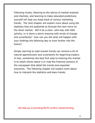 25
Following charts, listening to the advice of market analysts
and chartists, and learning to make educated predictions
yourself will help you keep track of various marketing
trends. The next chapter will explain more about using the
statistics that are published to forecast the next move on
the stock market. Will it be a clear, calm day with little
activity, or is there a storm brewing with winds of change
and uncertainty? How can you tell what will happen with
your holdings the following day or even further into the
future?
Simply learning to read market trends can remove a lot of
natural apprehension and uncertainty for beginning traders.
In fact, sometimes the best first step to entering the market
is to watch shows about it or read the financial sections of
the newspaper that detail the trends and expected
outcomes. The following chapter will explain more about
how to interpret the statistics and basic trends.
We help you in providing 99.9% confirm market trending.
 